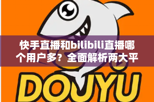 快手直播和bilibili直播哪个用户多?全面解析两大平台的用户规模、生态差异与选择指南 快手直播和bilibili直播哪个用户多?全面解析两大平台的用户规模、生态差异与选择指南