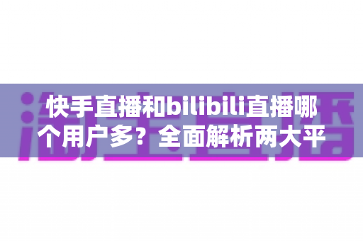 快手直播和bilibili直播哪个用户多?全面解析两大平台的用户规模、生态差异与选择指南 快手直播和bilibili直播哪个用户多?全面解析两大平台的用户规模、生态差异与选择指南