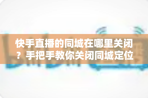 快手直播的同城在哪里关闭?手把手教你关闭同城定位,全面保护个人隐私 快手直播的同城在哪里关闭?手把手教你关闭同城定位,全面保护个人隐私