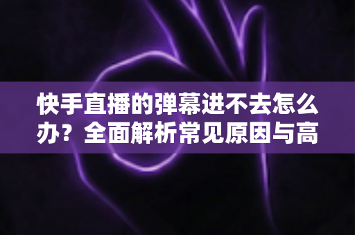 快手直播的弹幕进不去怎么办?全面解析常见原因与高效解决方法指南 快手直播的弹幕进不去怎么办?全面解析常见原因与高效解决方法指南