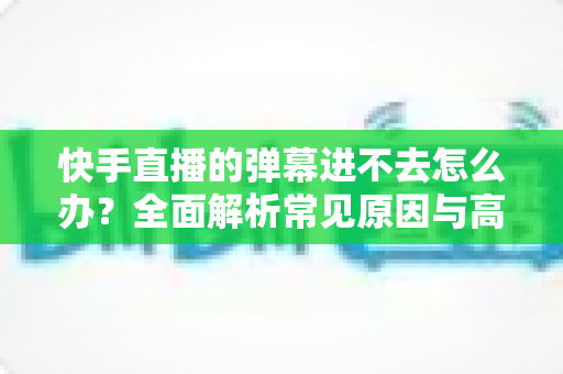快手直播的弹幕进不去怎么办?全面解析常见原因与高效解决方法指南 快手直播的弹幕进不去怎么办?全面解析常见原因与高效解决方法指南