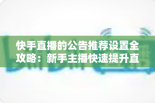 快手直播的公告推荐设置全攻略：新手主播快速提升直播间人气与互动的实战指南