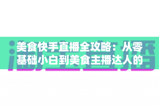 美食快手直播全攻略：从零基础小白到美食主播达人的实战秘籍