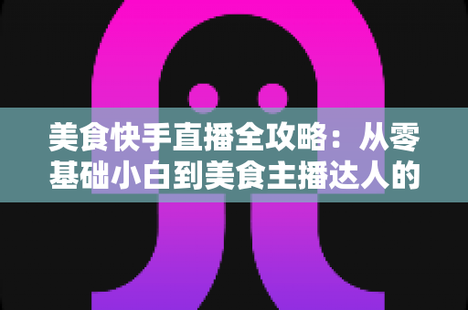美食快手直播全攻略：从零基础小白到美食主播达人的实战秘籍