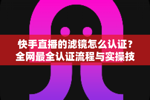 快手直播的滤镜怎么认证?全网最全认证流程与实操技巧完整指南 快手直播的滤镜怎么认证?全网最全认证流程与实操技巧完整指南