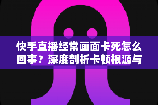 快手直播经常画面卡死怎么回事?深度剖析卡顿根源与高效解决指南 快手直播经常画面卡死怎么回事?深度剖析卡顿根源与高效解决指南