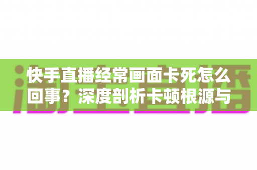 快手直播经常画面卡死怎么回事?深度剖析卡顿根源与高效解决指南 快手直播经常画面卡死怎么回事?深度剖析卡顿根源与高效解决指南