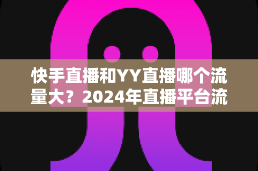 快手直播和YY直播哪个流量大?2024年直播平台流量深度对比全解析 快手直播和YY直播哪个流量大?2024年直播平台流量深度对比全解析