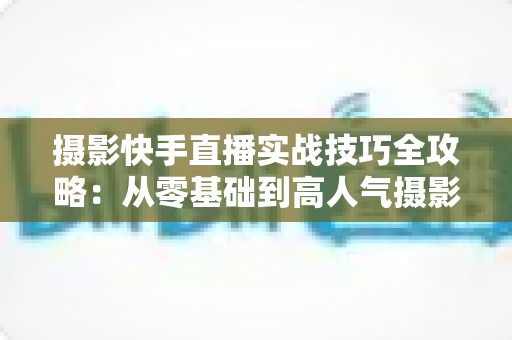 摄影快手直播实战技巧全攻略:从零基础到高人气摄影直播间的进阶指南 摄影快手直播实战技巧全攻略:从零基础到高人气摄影直播间的进阶指南