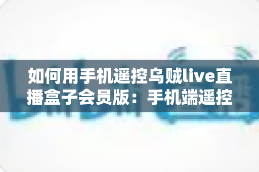 如何用手机遥控乌贼live直播盒子会员版:手机端遥控全流程操作指南与实用避坑技巧 如何用手机遥控乌贼live直播盒子会员版:手机端遥控全流程操作指南与实用避坑技巧
