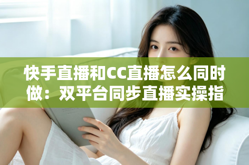 快手直播和CC直播怎么同时做：双平台同步直播实操指南与涨粉变现全攻略