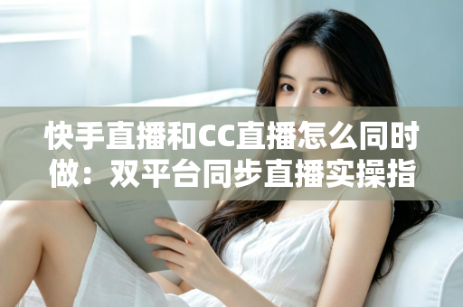 快手直播和CC直播怎么同时做：双平台同步直播实操指南与涨粉变现全攻略