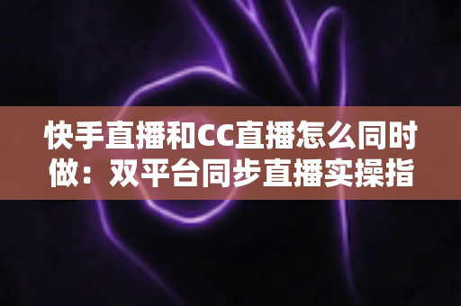 快手直播和CC直播怎么同时做：双平台同步直播实操指南与涨粉变现全攻略
