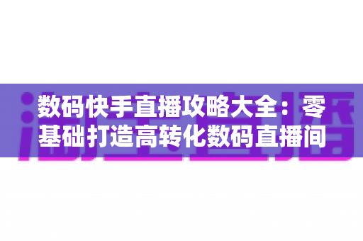 数码快手直播攻略大全:零基础打造高转化数码直播间的实战宝典 数码快手直播攻略大全:零基础打造高转化数码直播间的实战宝典