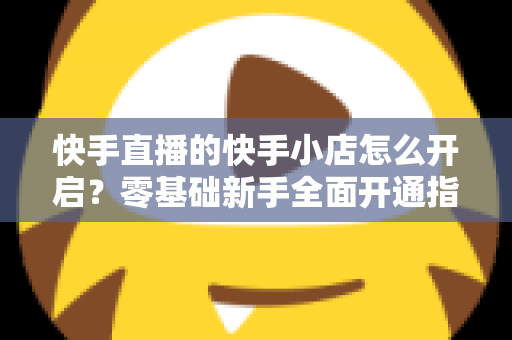 快手直播的快手小店怎么开启?零基础新手全面开通指南与运营攻略 快手直播的快手小店怎么开启?零基础新手全面开通指南与运营攻略