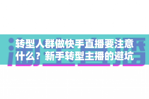 转型人群做快手直播要注意什么？新手转型主播的避坑指南与实战攻略
