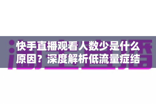 快手直播观看人数少是什么原因?深度解析低流量症结与实用涨粉破局指南 快手直播观看人数少是什么原因?深度解析低流量症结与实用涨粉破局指南