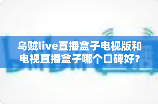 乌贼live直播盒子电视版和电视直播盒子哪个口碑好?2025年最全对比评测与选购指南 乌贼live直播盒子电视版和电视直播盒子哪个口碑好?2025年最全对比评测与选购指南