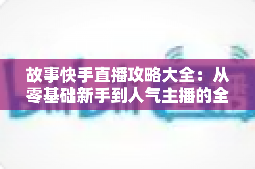 故事快手直播攻略大全：从零基础新手到人气主播的全方位实战指南
