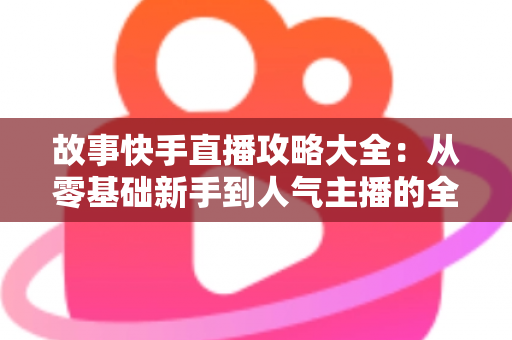 故事快手直播攻略大全：从零基础新手到人气主播的全方位实战指南
