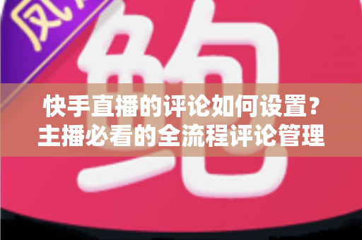 快手直播的评论如何设置?主播必看的全流程评论管理指南 快手直播的评论如何设置?主播必看的全流程评论管理指南
