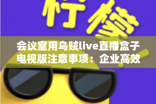 会议室用乌贼live直播盒子电视版注意事项:企业高效直播部署完全指南 会议室用乌贼live直播盒子电视版注意事项:企业高效直播部署完全指南