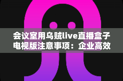 会议室用乌贼live直播盒子电视版注意事项：企业高效直播部署完全指南