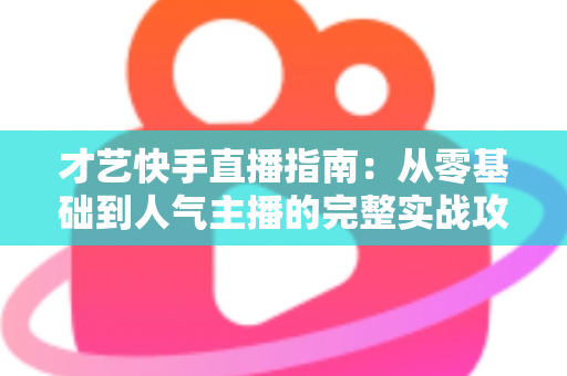才艺快手直播指南：从零基础到人气主播的完整实战攻略（2025最新版）