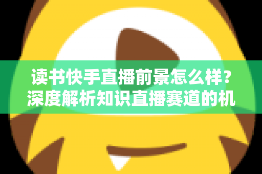 读书快手直播前景怎么样?深度解析知识直播赛道的机遇与挑战 读书快手直播前景怎么样?深度解析知识直播赛道的机遇与挑战