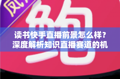 读书快手直播前景怎么样?深度解析知识直播赛道的机遇与挑战 读书快手直播前景怎么样?深度解析知识直播赛道的机遇与挑战
