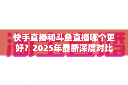 快手直播和斗鱼直播哪个更好？2025年最新深度对比评测，帮你选对最适合的直播平台