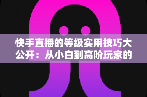 快手直播的等级实用技巧大公开:从小白到高阶玩家的升级秘籍与避坑指南 快手直播的等级实用技巧大公开:从小白到高阶玩家的升级秘籍与避坑指南