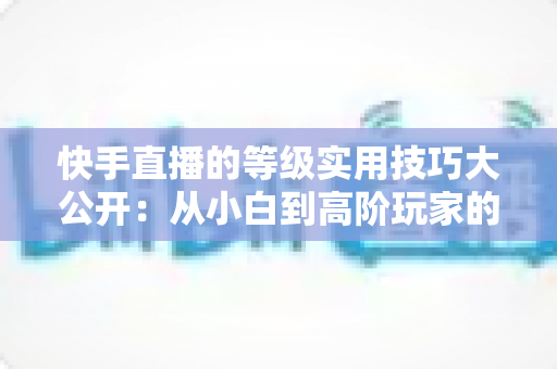 快手直播的等级实用技巧大公开:从小白到高阶玩家的升级秘籍与避坑指南 快手直播的等级实用技巧大公开:从小白到高阶玩家的升级秘籍与避坑指南