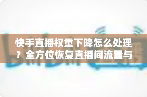 快手直播权重下降怎么处理？全方位恢复直播间流量与推荐的实战指南