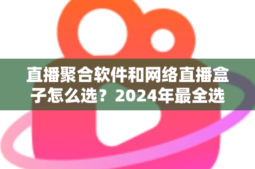 直播聚合软件和网络直播盒子怎么选？2024年最全选购指南助你告别选择困难