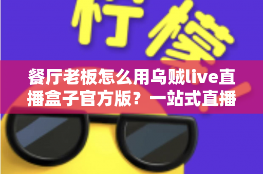 餐厅老板怎么用乌贼live直播盒子官方版？一站式直播营销实操指南助力餐饮门店引流增收