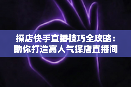 探店快手直播技巧全攻略:助你打造高人气探店直播间的实战秘籍 探店快手直播技巧全攻略:助你打造高人气探店直播间的实战秘籍