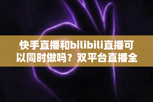 快手直播和bilibili直播可以同时做吗?双平台直播全攻略与实战指南 快手直播和bilibili直播可以同时做吗?双平台直播全攻略与实战指南