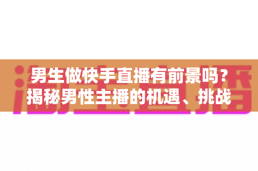 男生做快手直播有前景吗？揭秘男性主播的机遇、挑战与破局之道