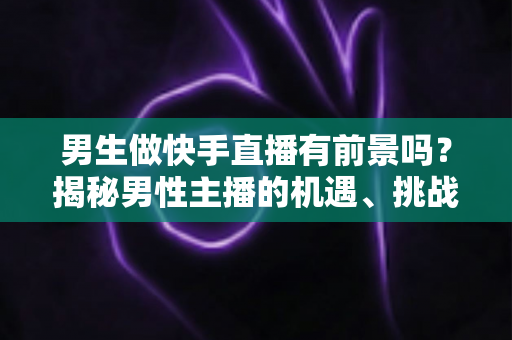 男生做快手直播有前景吗？揭秘男性主播的机遇、挑战与破局之道