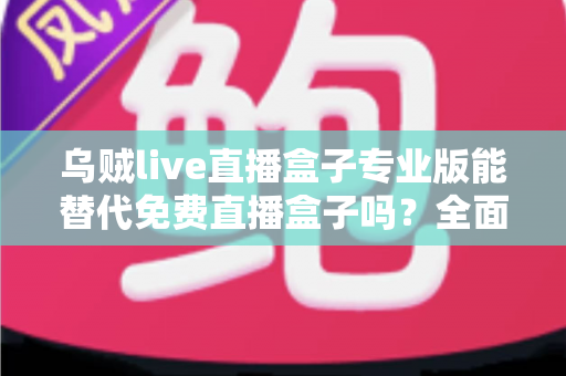 乌贼live直播盒子专业版能替代免费直播盒子吗?全面解析直播盒子选择攻略 乌贼live直播盒子专业版能替代免费直播盒子吗?全面解析直播盒子选择攻略
