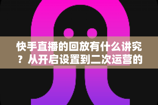 快手直播的回放有什么讲究?从开启设置到二次运营的全方位实战指南 快手直播的回放有什么讲究?从开启设置到二次运营的全方位实战指南