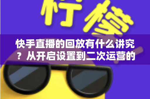 快手直播的回放有什么讲究?从开启设置到二次运营的全方位实战指南 快手直播的回放有什么讲究?从开启设置到二次运营的全方位实战指南