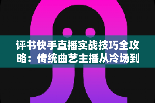 评书快手直播实战技巧全攻略:传统曲艺主播从冷场到爆满的进阶指南 评书快手直播实战技巧全攻略:传统曲艺主播从冷场到爆满的进阶指南