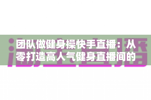 团队做健身操快手直播：从零打造高人气健身直播间的全攻略