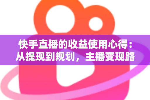 快手直播的收益使用心得：从提现到规划，主播变现路上的实战指南