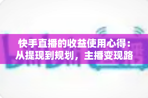 快手直播的收益使用心得：从提现到规划，主播变现路上的实战指南