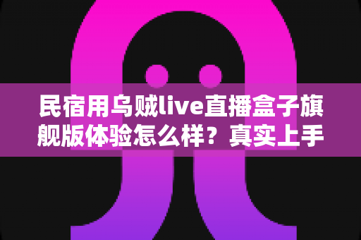 民宿用乌贼live直播盒子旗舰版体验怎么样?真实上手实测与深度选购指南 民宿用乌贼live直播盒子旗舰版体验怎么样?真实上手实测与深度选购指南