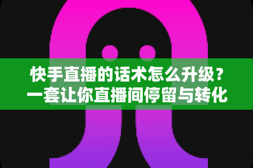 快手直播的话术怎么升级？一套让你直播间停留与转化双提升的实战方法