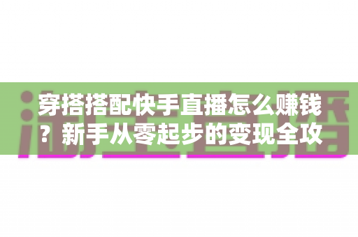 穿搭搭配快手直播怎么赚钱？新手从零起步的变现全攻略